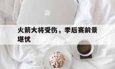 开云体育APP下载-关于火箭大将受伤，季后赛前景堪忧的信息